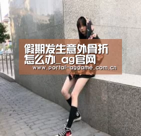 假期发生意外骨折怎么办_ag官网(图3) ag娱乐平台